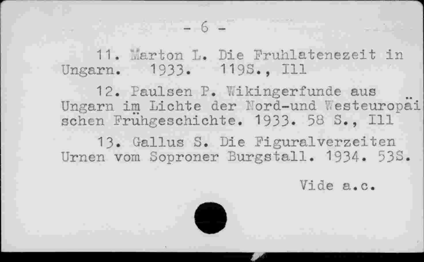 ﻿- б -
11.	Marton L. Die Fruhlatenezeit in
Ungarn. 19ЗЗ.	119s., Ill
12.	Paulsen P. Wikingerfunde aus Ungarn im Lichte der Nord-und Westeuropa! sehen Frühgeschichte. 1933« 58 S., Ill
13.	Gallus S. Die Figuralvorzeiten Urnen vom Soproner Burgstall. 1934. 533.
Vide a.c.